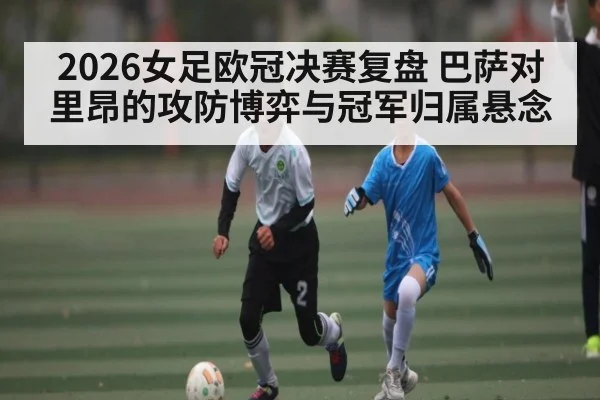 2026女足欧冠决赛复盘 巴萨对里昂的攻防博弈与冠军归属悬念